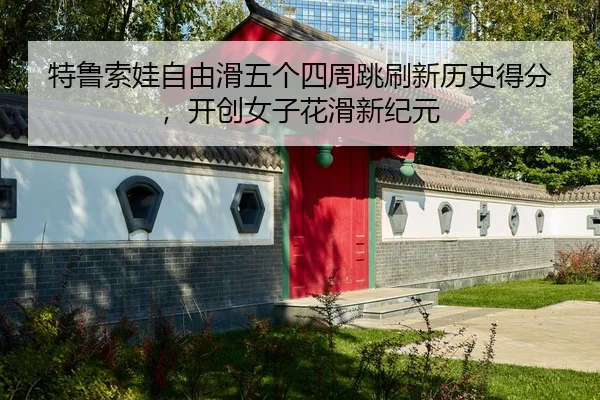 特鲁索娃自由滑五个四周跳刷新历史得分，开创女子花滑新纪元