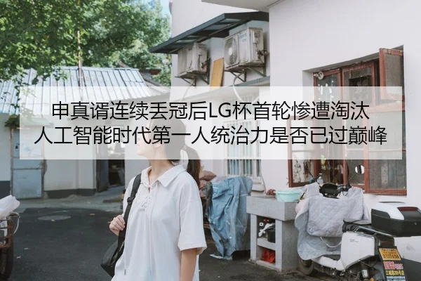 申真谞连续丢冠后LG杯首轮惨遭淘汰 人工智能时代第一人统治力是否已过巅峰