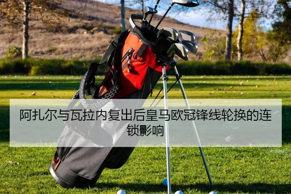 阿扎尔与瓦拉内复出后皇马欧冠锋线轮换的连锁影响